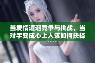 当爱情遭遇竞争与挑战，当对手变成心上人该如何抉择