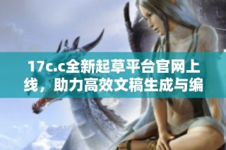 17c.c全新起草平台官网上线，助力高效文稿生成与编辑体验提升
