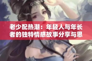 老少配热潮：年轻人与年长者的独特情感故事分享与思考