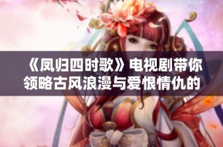 《凤归四时歌》电视剧带你领略古风浪漫与爱恨情仇的动人故事