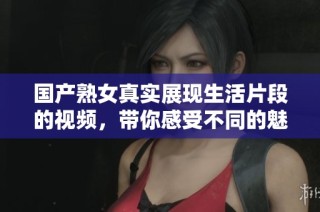 国产熟女真实展现生活片段的视频，带你感受不同的魅力与风情