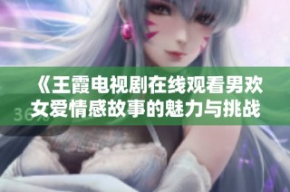 《王霞电视剧在线观看男欢女爱情感故事的魅力与挑战》