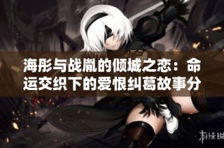 海彤与战胤的倾城之恋：命运交织下的爱恨纠葛故事分享