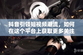 抖音引领短视频潮流，如何在这个平台上获取更多关注与流量