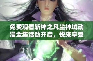 免费观看斩神之凡尘神域动漫全集活动开启，快来享受精彩剧情吧！