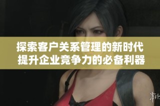 探索客户关系管理的新时代 提升企业竞争力的必备利器