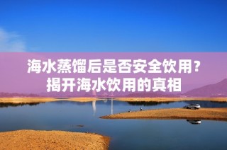 海水蒸馏后是否安全饮用？揭开海水饮用的真相