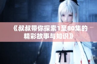 《叔叔带你探索1至80集的精彩故事与知识》