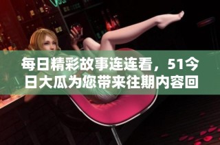 每日精彩故事连连看，51今日大瓜为您带来往期内容回顾与精彩盘点