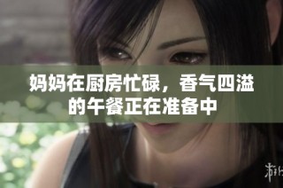 妈妈在厨房忙碌，香气四溢的午餐正在准备中