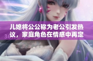 儿媳将公公称为老公引发热议，家庭角色在情感中再定义