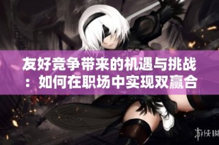 友好竞争带来的机遇与挑战：如何在职场中实现双赢合作