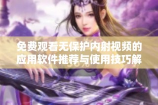 免费观看无保护内射视频的应用软件推荐与使用技巧解析