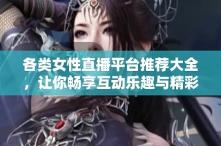 各类女性直播平台推荐大全，让你畅享互动乐趣与精彩内容