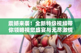 震撼来袭！全新特级视频带你领略视觉盛宴与无尽激情