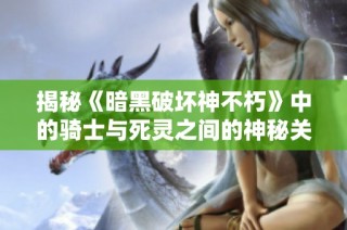揭秘《暗黑破坏神不朽》中的骑士与死灵之间的神秘关系与故事