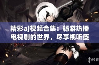 精彩aj视频合集：畅游热播电视剧的世界，尽享视听盛宴！
