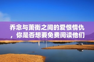 乔念与萧衡之间的爱恨情仇，你是否想要免费阅读他们的故事