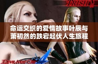 命运交织的爱情故事叶辰与萧初然的跌宕起伏人生旅程