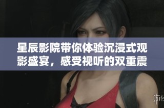 星辰影院带你体验沉浸式观影盛宴，感受视听的双重震撼