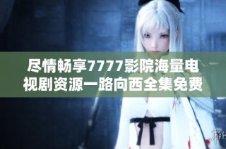 尽情畅享7777影院海量电视剧资源一路向西全集免费观赏