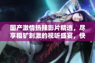 国产激情热辣影片精选，尽享粗犷刺激的视听盛宴，快来体验吧！