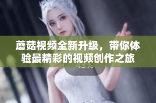 蘑菇视频全新升级，带你体验最精彩的视频创作之旅