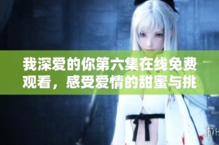 我深爱的你第六集在线免费观看，感受爱情的甜蜜与挑战