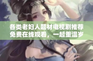 各类老妇人题材电视剧推荐免费在线观看，一起重温岁月的故事与智慧