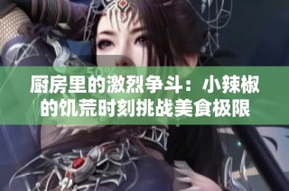 厨房里的激烈争斗：小辣椒的饥荒时刻挑战美食极限