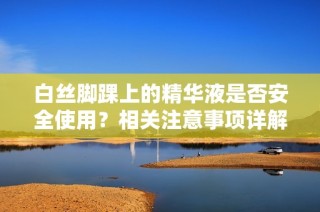 白丝脚踝上的精华液是否安全使用？相关注意事项详解
