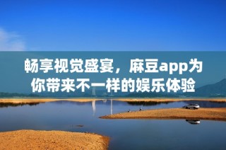 畅享视觉盛宴，麻豆app为你带来不一样的娱乐体验