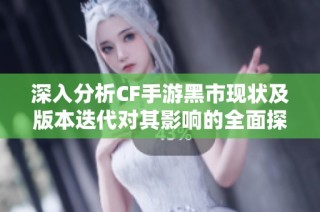 深入分析CF手游黑市现状及版本迭代对其影响的全面探讨