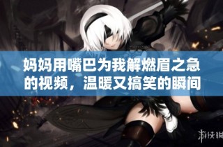 妈妈用嘴巴为我解燃眉之急的视频，温暖又搞笑的瞬间分享