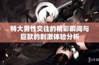 特大男性交往的精彩瞬间与巨款的刺激体验分析