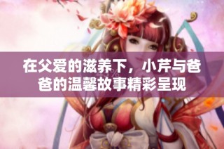 在父爱的滋养下，小芹与爸爸的温馨故事精彩呈现