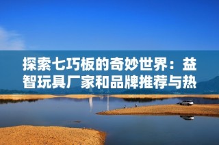 探索七巧板的奇妙世界：益智玩具厂家和品牌推荐与热帖分享
