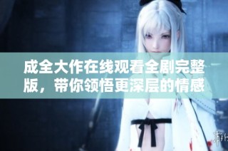 成全大作在线观看全剧完整版，带你领悟更深层的情感与故事