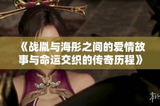 《战胤与海彤之间的爱情故事与命运交织的传奇历程》