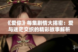 《爱你》每集剧情大揭密：爱与迷茫交织的精彩故事解析