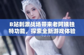 B站刺激战场带来老阿姨独特功能，探索全新游戏体验的乐趣与挑战