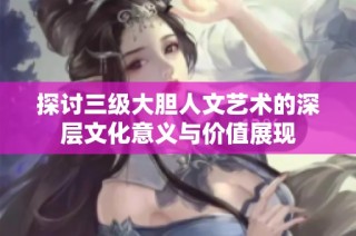 探讨三级大胆人文艺术的深层文化意义与价值展现