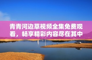 青青河边草视频全集免费观看，畅享精彩内容尽在其中