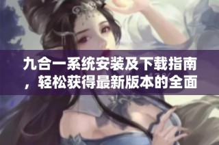 九合一系统安装及下载指南，轻松获得最新版本的全面教程