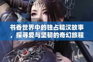书香世界中的独占糙汉故事，探寻爱与坚韧的奇幻旅程