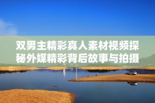 双男主精彩真人素材视频探秘外媒精彩背后故事与拍摄过程