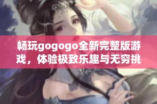 畅玩gogogo全新完整版游戏，体验极致乐趣与无穷挑战的完美之旅