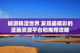 畅游韩漫世界 发现最精彩的漫画资源平台和推荐攻略
