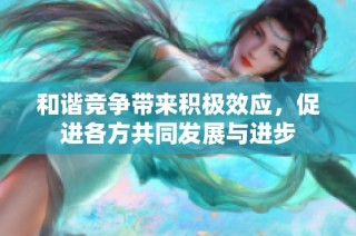 和谐竞争带来积极效应，促进各方共同发展与进步