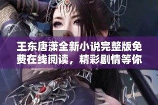 王东唐潇全新小说完整版免费在线阅读，精彩剧情等你来探索